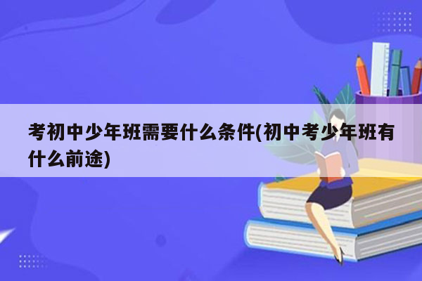 考初中少年班需要什么条件(初中考少年班有什么前途)