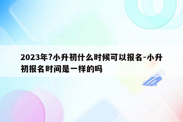 2023年?小升初什么时候可以报名-小升初报名时间是一样的吗