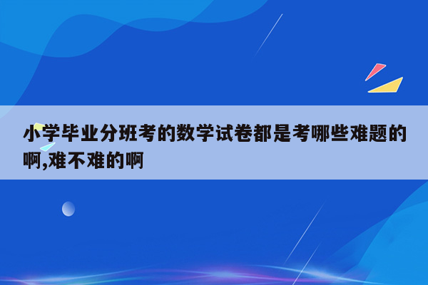 小学毕业分班考的数学试卷都是考哪些难题的啊,难不难的啊