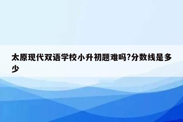 太原现代双语学校小升初题难吗?分数线是多少