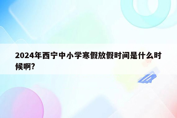 2024年西宁中小学寒假放假时间是什么时候啊?