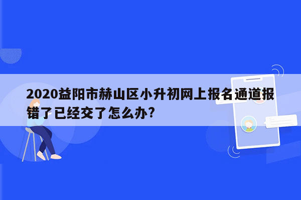 2020益阳市赫山区小升初网上报名通道报错了已经交了怎么办?