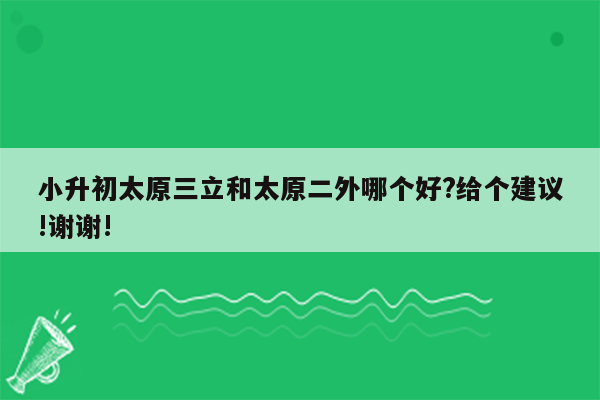 小升初太原三立和太原二外哪个好?给个建议!谢谢!