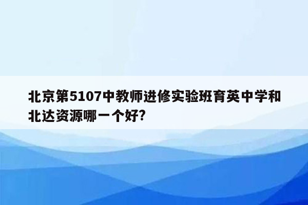 北京第5107中教师进修实验班育英中学和北达资源哪一个好?