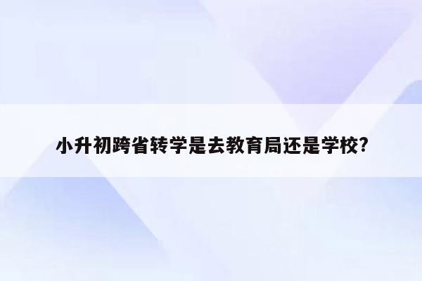 小升初跨省转学是去教育局还是学校?