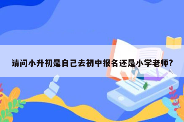 请问小升初是自己去初中报名还是小学老师?