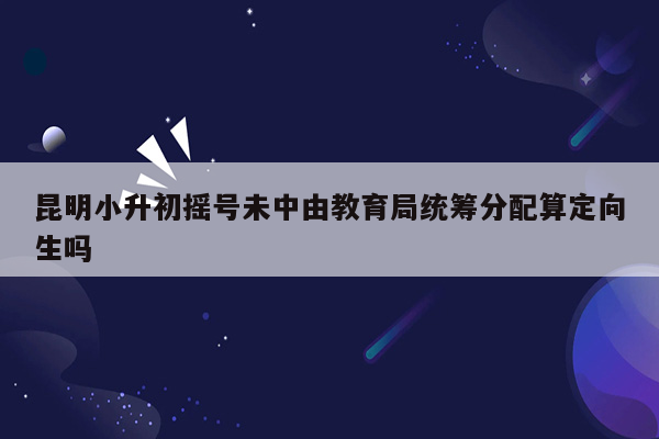 昆明小升初摇号未中由教育局统筹分配算定向生吗