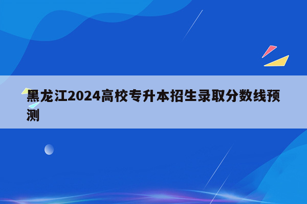 黑龙江2024高校专升本招生录取分数线预测