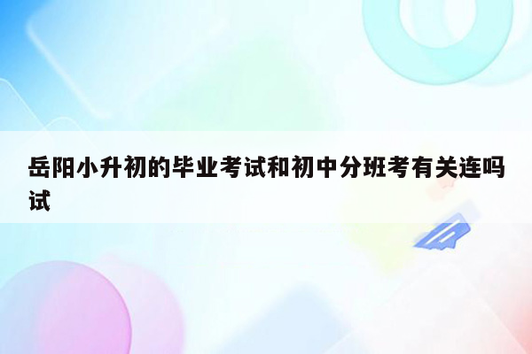 岳阳小升初的毕业考试和初中分班考有关连吗试