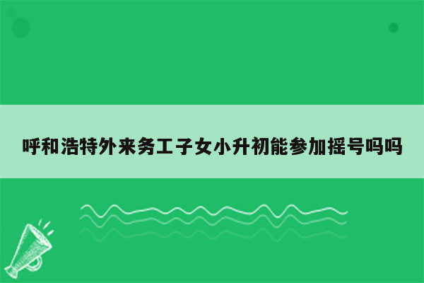 呼和浩特外来务工子女小升初能参加摇号吗吗