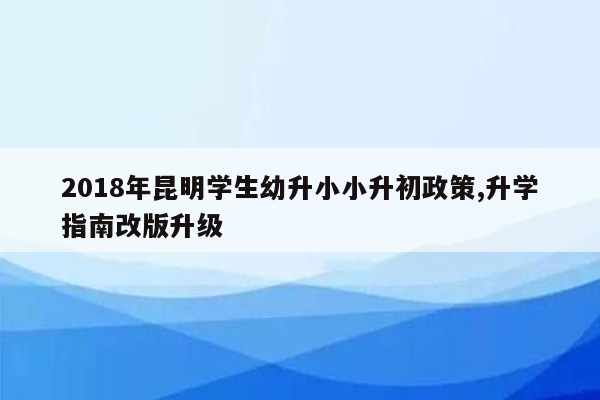 2018年昆明学生幼升小小升初政策,升学指南改版升级