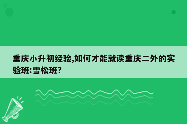 重庆小升初经验,如何才能就读重庆二外的实验班:雪松班?