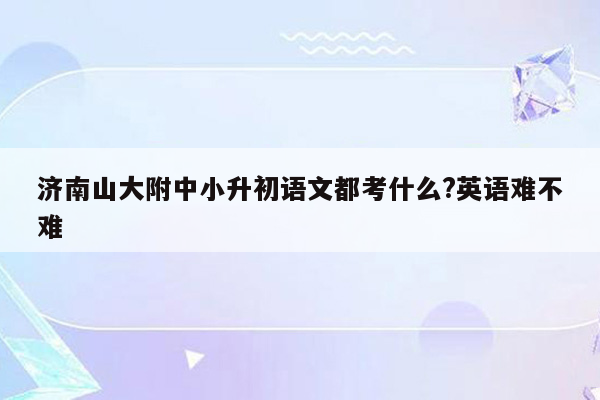 济南山大附中小升初语文都考什么?英语难不难