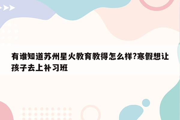 有谁知道苏州星火教育教得怎么样?寒假想让孩子去上补习班