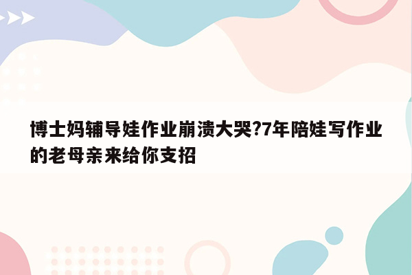 博士妈辅导娃作业崩溃大哭?7年陪娃写作业的老母亲来给你支招