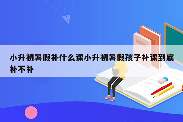 小升初暑假补什么课小升初暑假孩子补课到底补不补