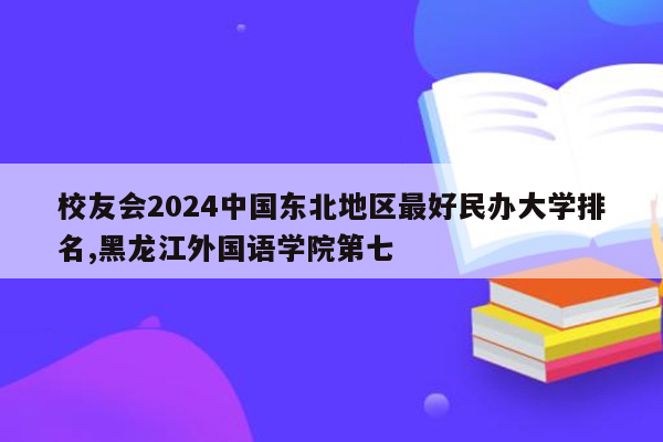 校友会2024中国东北地区最好民办大学排名,黑龙江外国语学院第七