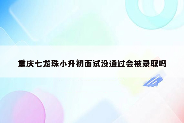 重庆七龙珠小升初面试没通过会被录取吗