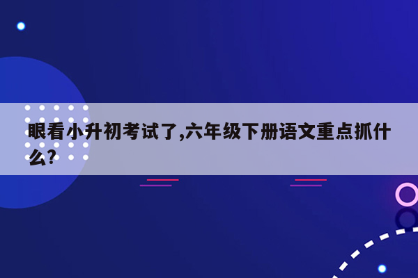 眼看小升初考试了,六年级下册语文重点抓什么?