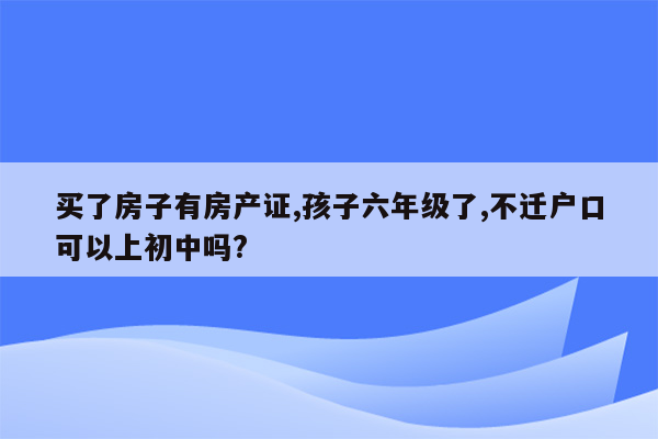 买了房子有房产证,孩子六年级了,不迁户口可以上初中吗?