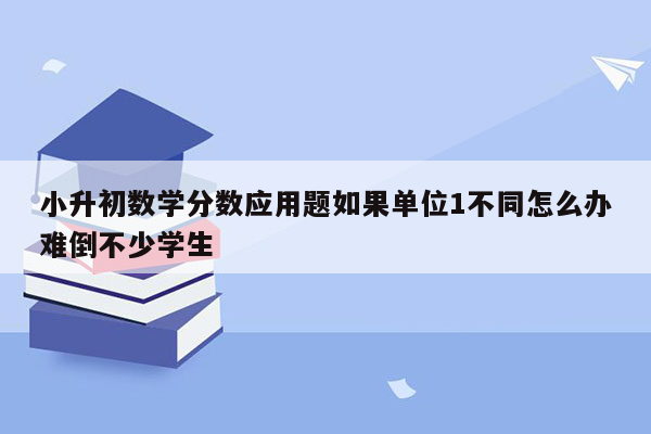 小升初数学分数应用题如果单位1不同怎么办难倒不少学生