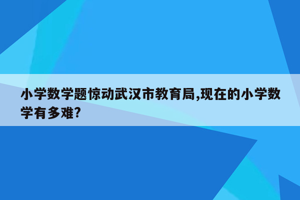 小学数学题惊动武汉市教育局,现在的小学数学有多难?