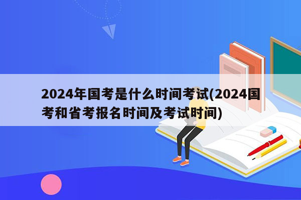 2024年国考是什么时间考试(2024国考和省考报名时间及考试时间)