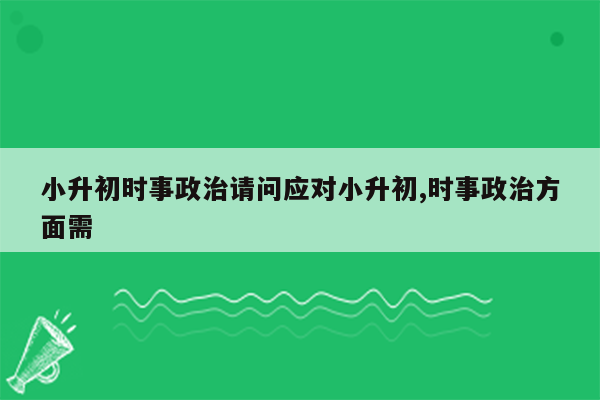 小升初时事政治请问应对小升初,时事政治方面需