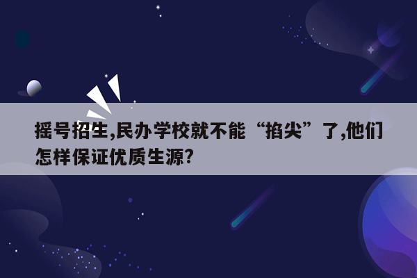 摇号招生,民办学校就不能“掐尖”了,他们怎样保证优质生源?