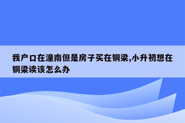 我户口在潼南但是房子买在铜梁,小升初想在铜梁读该怎么办