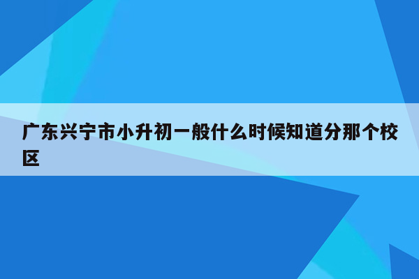 广东兴宁市小升初一般什么时候知道分那个校区