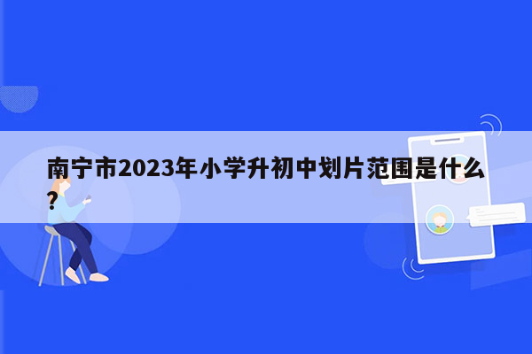 南宁市2023年小学升初中划片范围是什么?