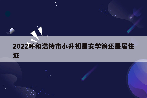 2022呼和浩特市小升初是安学籍还是居住证