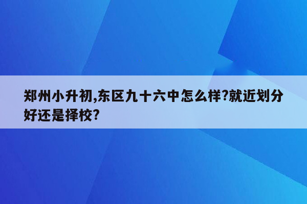 郑州小升初,东区九十六中怎么样?就近划分好还是择校?