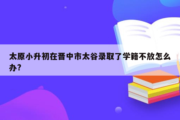 太原小升初在晋中市太谷录取了学籍不放怎么办?