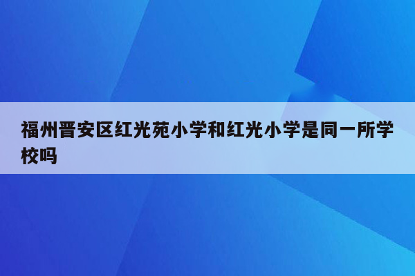 福州晋安区红光苑小学和红光小学是同一所学校吗