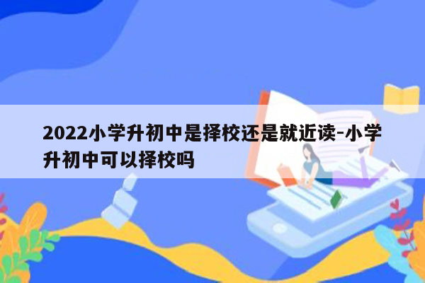 2022小学升初中是择校还是就近读-小学升初中可以择校吗