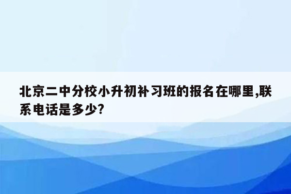 北京二中分校小升初补习班的报名在哪里,联系电话是多少?