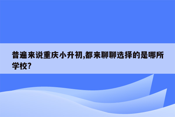 普遍来说重庆小升初,都来聊聊选择的是哪所学校?