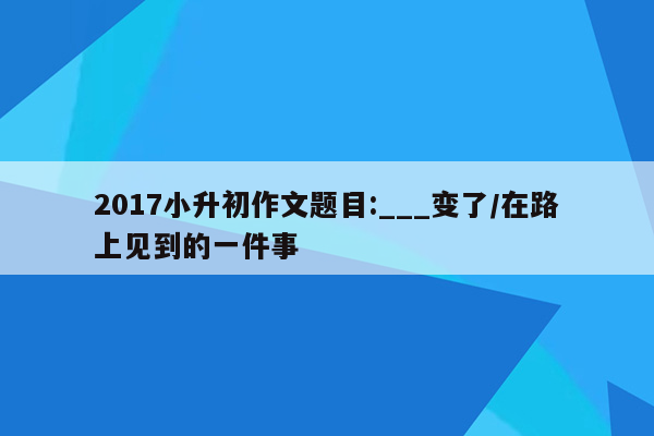 2017小升初作文题目:___变了/在路上见到的一件事