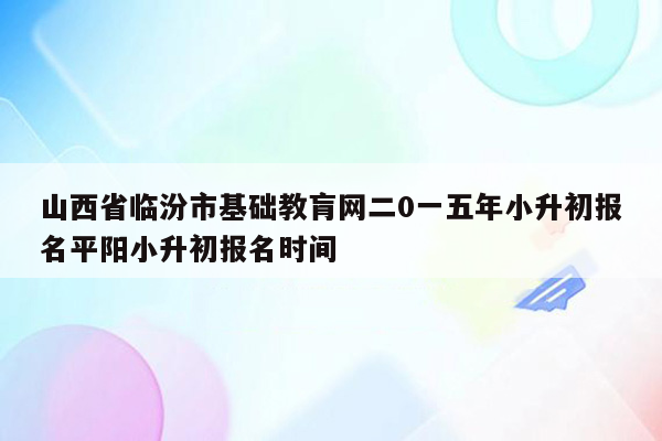 山西省临汾市基础教肓网二0一五年小升初报名平阳小升初报名时间