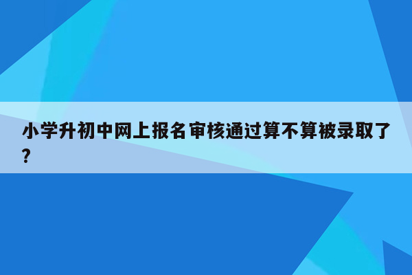 小学升初中网上报名审核通过算不算被录取了?