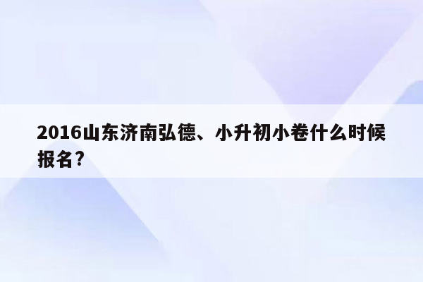 2016山东济南弘德、小升初小卷什么时候报名?