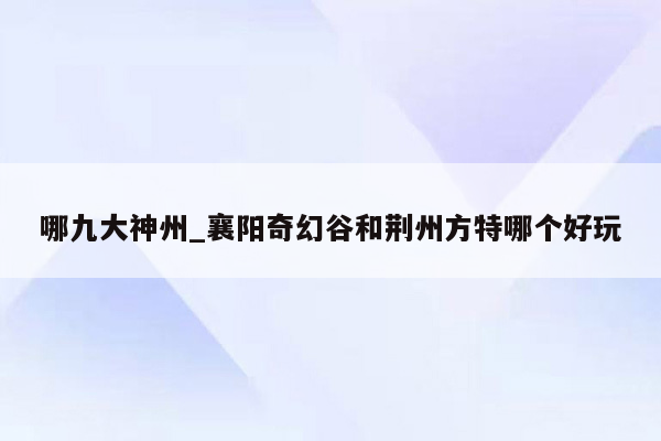 哪九大神州_襄阳奇幻谷和荆州方特哪个好玩