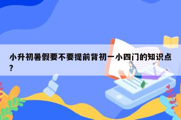 小升初暑假要不要提前背初一小四门的知识点?