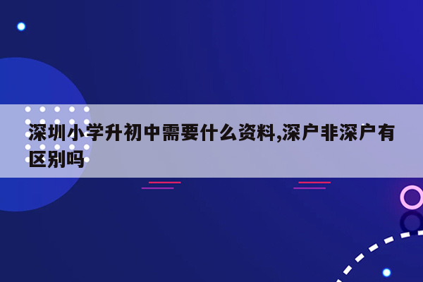 深圳小学升初中需要什么资料,深户非深户有区别吗