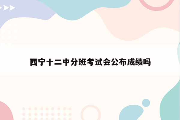 西宁十二中分班考试会公布成绩吗