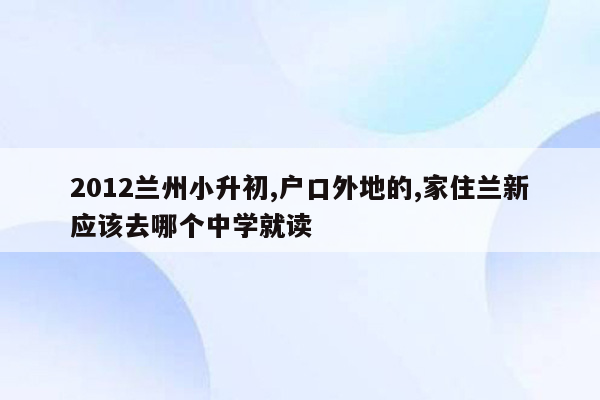 2012兰州小升初,户口外地的,家住兰新应该去哪个中学就读