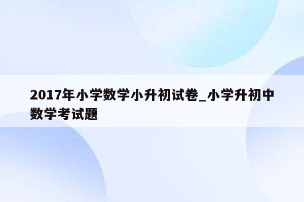 2017年小学数学小升初试卷_小学升初中数学考试题