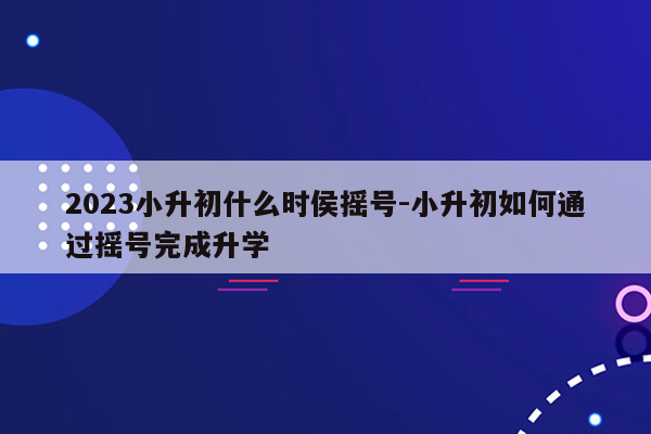 2023小升初什么时侯摇号-小升初如何通过摇号完成升学